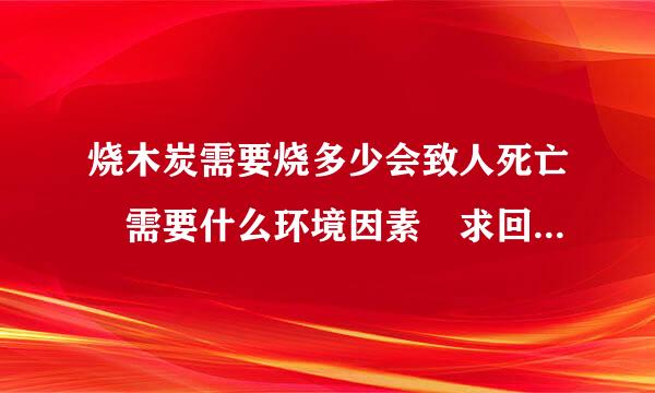 烧木炭需要烧多少会致人死亡 需要什么环境因素 求回复详细点？