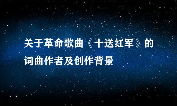 关于革命歌曲《十送红军》的词曲作者及创作背景