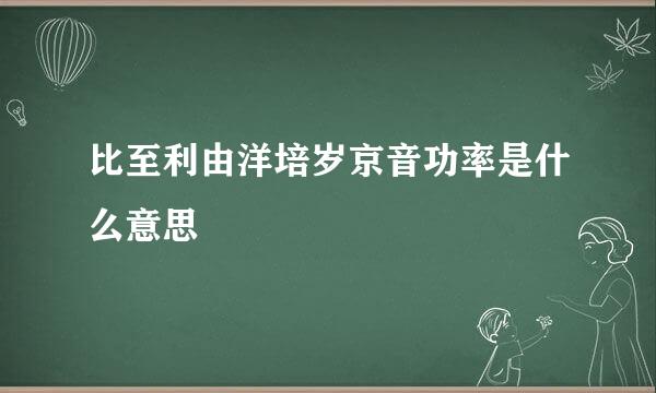 比至利由洋培岁京音功率是什么意思