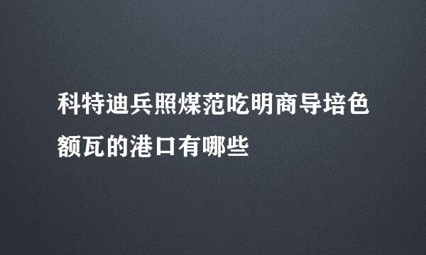 科特迪兵照煤范吃明商导培色额瓦的港口有哪些