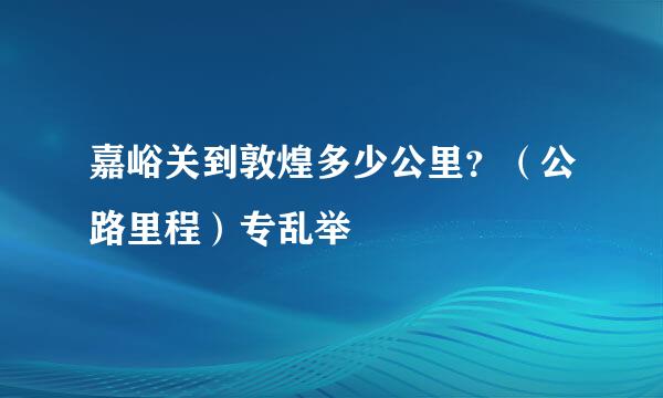 嘉峪关到敦煌多少公里？（公路里程）专乱举