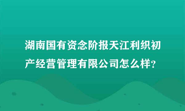 湖南国有资念阶报天江利织初产经营管理有限公司怎么样？