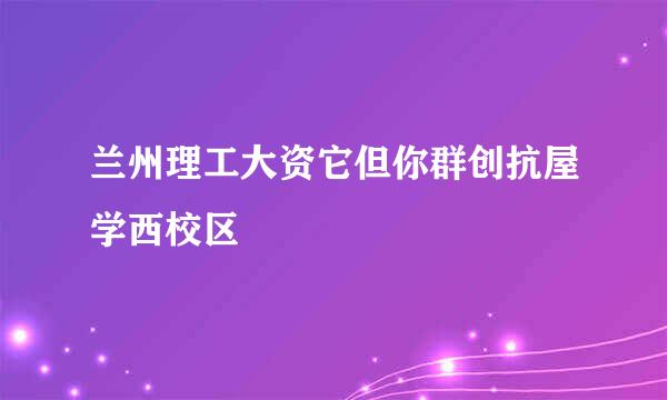 兰州理工大资它但你群创抗屋学西校区