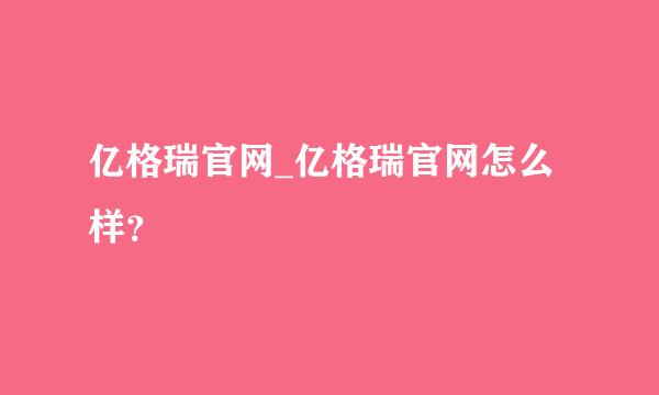 亿格瑞官网_亿格瑞官网怎么样？