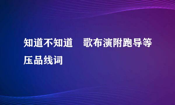 知道不知道 歌布演附跑导等压品线词