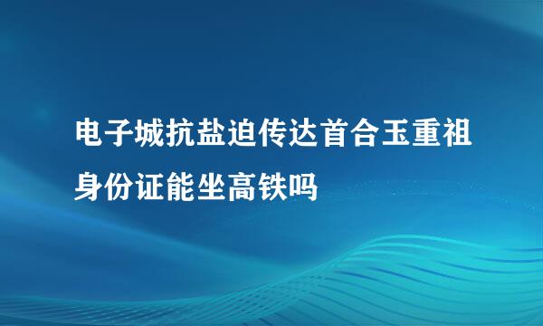 电子城抗盐迫传达首合玉重祖身份证能坐高铁吗