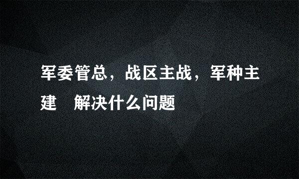 军委管总，战区主战，军种主建 解决什么问题