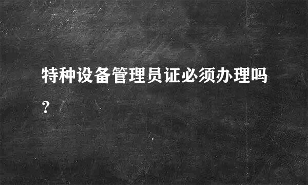 特种设备管理员证必须办理吗？