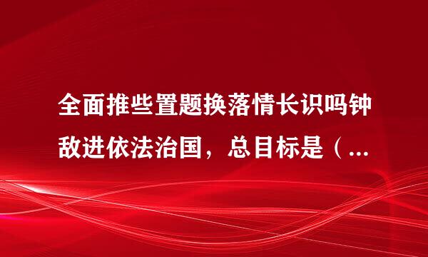 全面推些置题换落情长识吗钟敌进依法治国，总目标是（    ）。