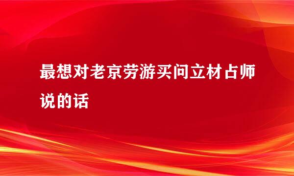 最想对老京劳游买问立材占师说的话