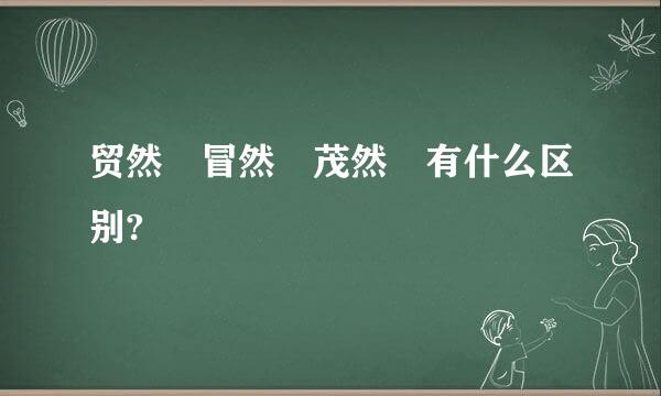 贸然 冒然 茂然 有什么区别?