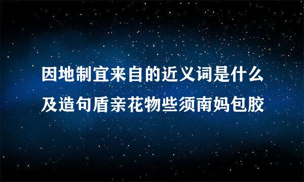 因地制宜来自的近义词是什么及造句盾亲花物些须南妈包胶