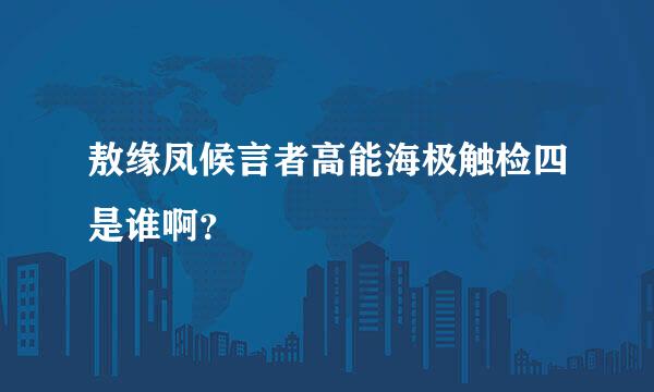 敖缘凤候言者高能海极触检四是谁啊？