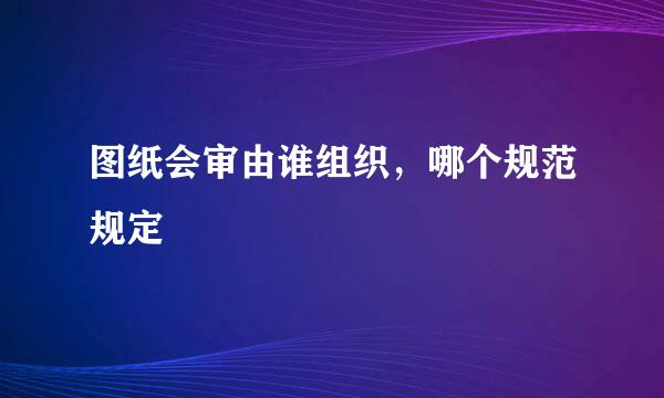 图纸会审由谁组织，哪个规范规定