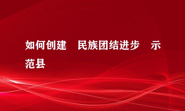 如何创建 民族团结进步 示范县