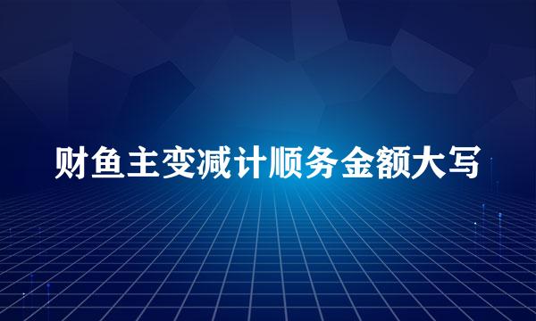 财鱼主变减计顺务金额大写