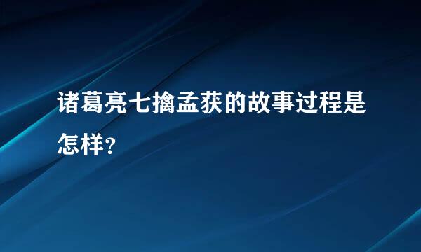 诸葛亮七擒孟获的故事过程是怎样？