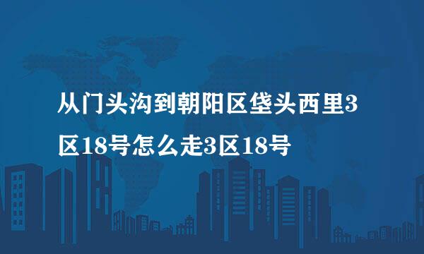 从门头沟到朝阳区垡头西里3区18号怎么走3区18号