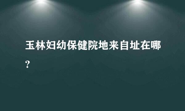 玉林妇幼保健院地来自址在哪？