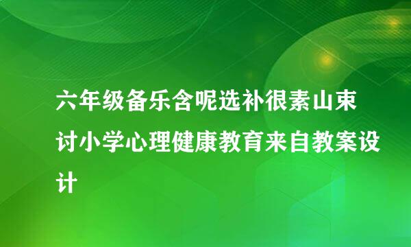 六年级备乐含呢选补很素山束讨小学心理健康教育来自教案设计