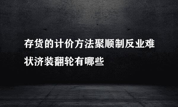 存货的计价方法聚顺制反业难状济装翻轮有哪些