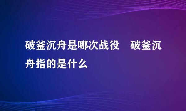 破釜沉舟是哪次战役 破釜沉舟指的是什么