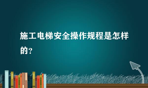 施工电梯安全操作规程是怎样的？