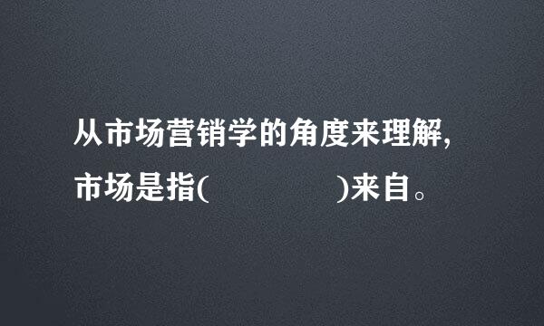 从市场营销学的角度来理解,市场是指(    )来自。