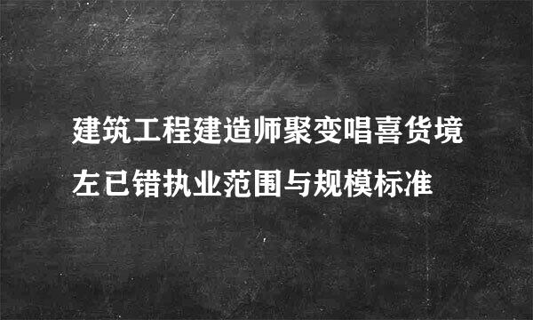 建筑工程建造师聚变唱喜货境左已错执业范围与规模标准