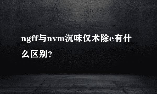 ngff与nvm沉味仅术除e有什么区别？