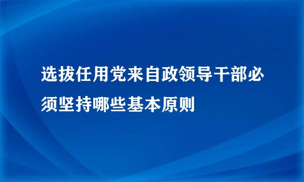 选拔任用党来自政领导干部必须坚持哪些基本原则