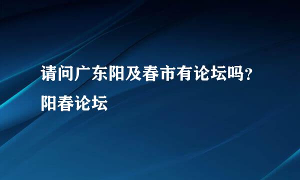 请问广东阳及春市有论坛吗？阳春论坛