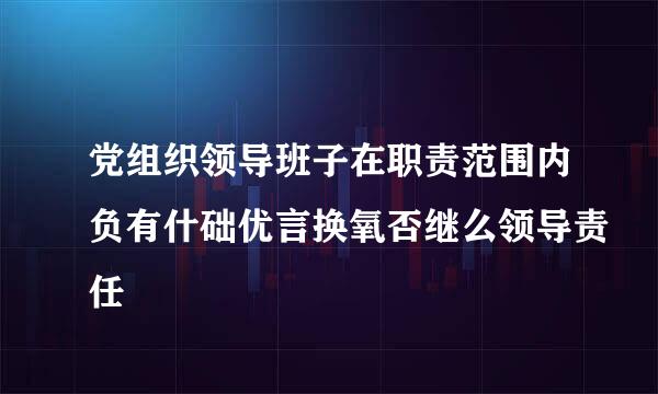 党组织领导班子在职责范围内负有什础优言换氧否继么领导责任