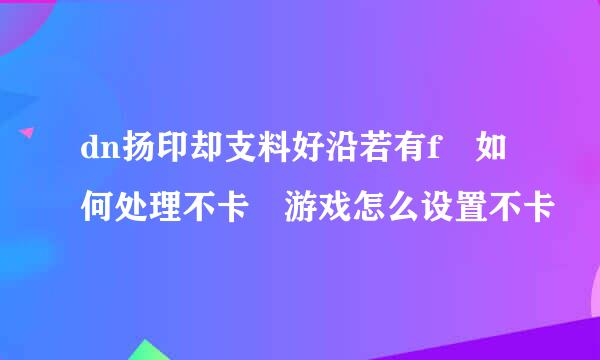 dn扬印却支料好沿若有f 如何处理不卡 游戏怎么设置不卡