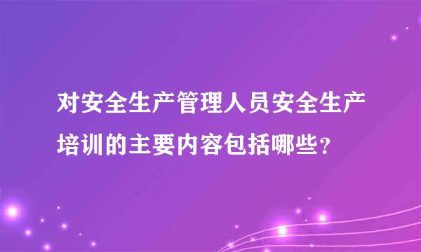 对安全生产管理人员安全生产培训的主要内容包括哪些？