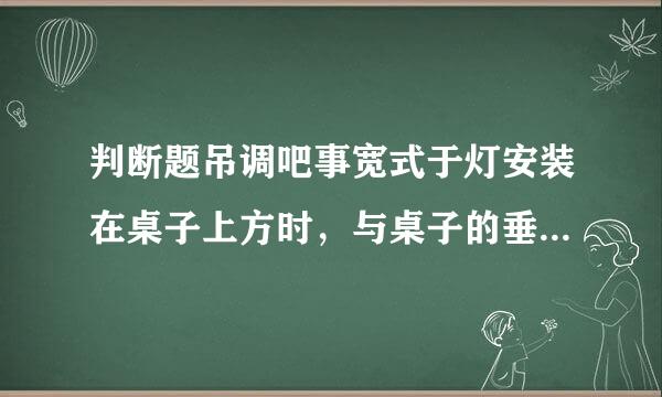 判断题吊调吧事宽式于灯安装在桌子上方时，与桌子的垂直距离不少于1.5m