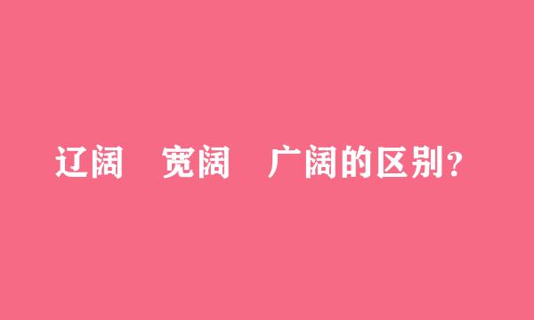 辽阔 宽阔 广阔的区别？