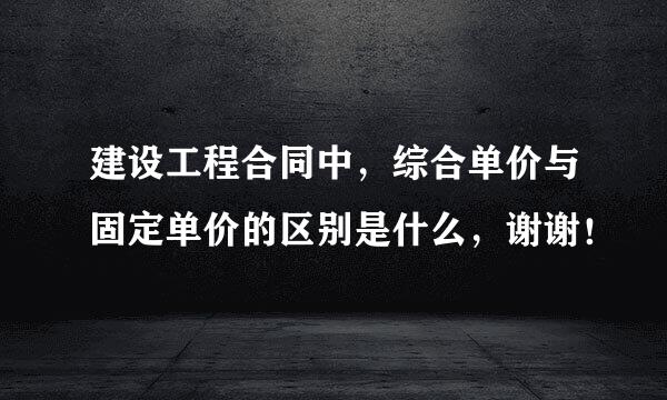 建设工程合同中，综合单价与固定单价的区别是什么，谢谢！