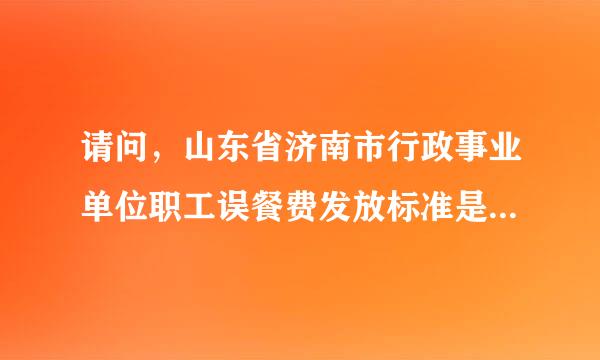 请问，山东省济南市行政事业单位职工误餐费发放标准是多来自少？ 急！！！ 谢谢360问答！！！