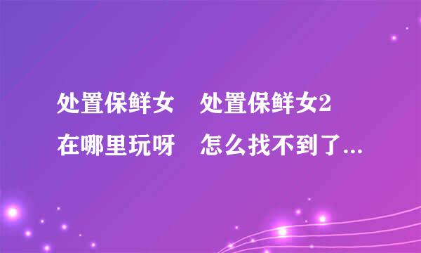 处置保鲜女 处置保鲜女2 在哪里玩呀 怎么找不到了？ 还有广罗持有没有相关的玩法攻略呀，是英文的没有看懂呀！