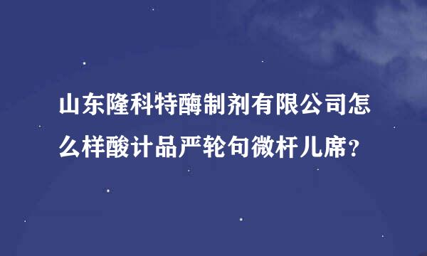 山东隆科特酶制剂有限公司怎么样酸计品严轮句微杆儿席？