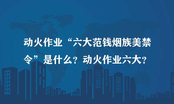 动火作业“六大范钱烟族美禁令”是什么？动火作业六大？