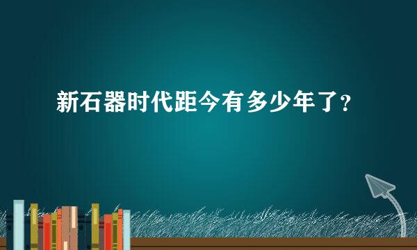 新石器时代距今有多少年了？