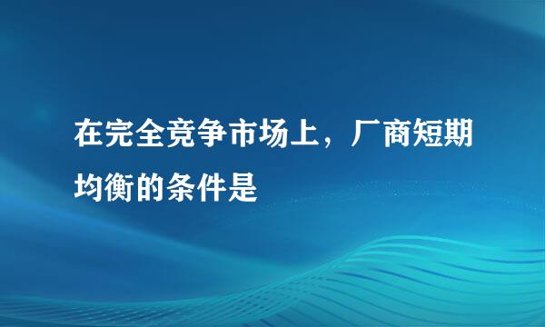 在完全竞争市场上，厂商短期均衡的条件是