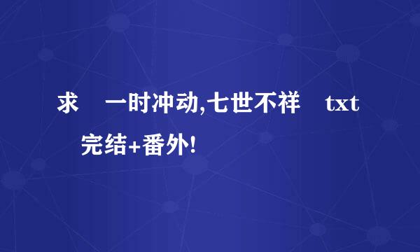 求 一时冲动,七世不祥 txt 完结+番外!