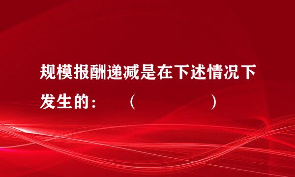 规模报酬递减是在下述情况下发生的： （    ）