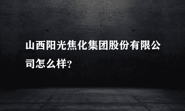 山西阳光焦化集团股份有限公司怎么样？