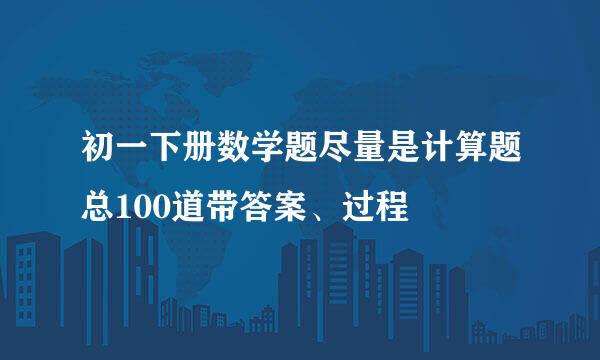 初一下册数学题尽量是计算题总100道带答案、过程