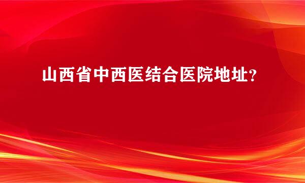 山西省中西医结合医院地址？