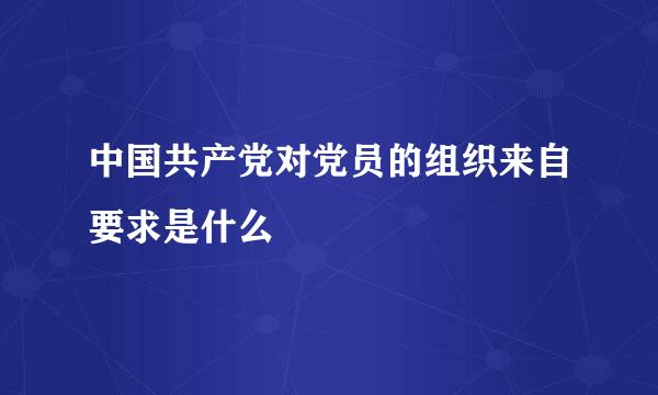 中国共产党对党员的组织来自要求是什么